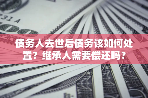 武汉债务人去世后债务该如何处置？继承人需要偿还吗？