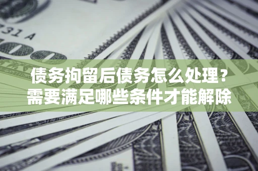 武汉债务拘留后债务怎么处理？需要满足哪些条件才能解除？