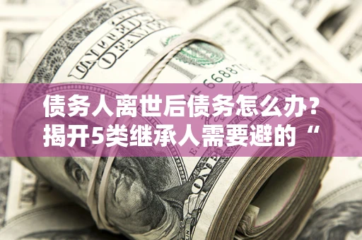 武汉债务人离世后债务怎么办？揭开5类继承人需要避的“坑”